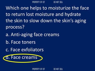 Which one helps to moisturize the face
to return lost moisture and hydrate
the skin to slow down the skin’s aging
process?
a. Anti‐aging face creams
b. Face toners
c. Face exfoliators
d. Face creams
 