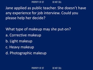 Jane applied as public teacher. She doesn’t have
any experience for job interview. Could you
please help her decide?
What type of makeup may she put‐on?
a. Corrective makeup
b. Light makeup
c. Heavy makeup
d. Photographic makeup
 