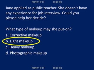 Jane applied as public teacher. She doesn’t have
any experience for job interview. Could you
please help her decide?
What type of makeup may she put‐on?
a. Corrective makeup
b. Light makeup
c. Heavy makeup
d. Photographic makeup
 