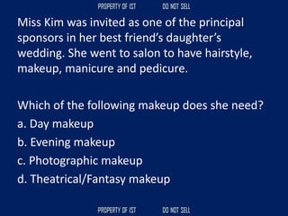 Miss Kim was invited as one of the principal
sponsors in her best friend’s daughter’s
wedding. She went to salon to have hairstyle,
makeup, manicure and pedicure.
Which of the following makeup does she need?
a. Day makeup
b. Evening makeup
c. Photographic makeup
d. Theatrical/Fantasy makeup
 