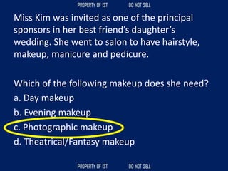 Miss Kim was invited as one of the principal
sponsors in her best friend’s daughter’s
wedding. She went to salon to have hairstyle,
makeup, manicure and pedicure.
Which of the following makeup does she need?
a. Day makeup
b. Evening makeup
c. Photographic makeup
d. Theatrical/Fantasy makeup
 