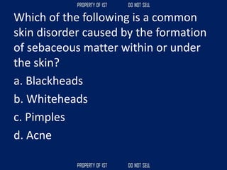Which of the following is a common
skin disorder caused by the formation
of sebaceous matter within or under
the skin?
a. Blackheads
b. Whiteheads
c. Pimples
d. Acne
 
