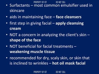 • Surfactants – most common emulsifier used in
skincare
• aids in maintaining face – face cleansers
• first step in giving facial – apply cleansing
cream
• NOT a concern in analyzing the client's skin –
shape of the face
• NOT beneficial for facial treatments –
weakening muscle tissue
• recommended for dry, scaly skin, or skin that
is inclined to wrinkles – hot oil mask facial
 