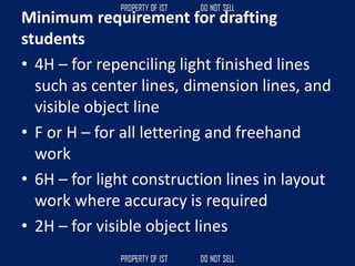 Minimum requirement for drafting
students
• 4H – for repenciling light finished lines
such as center lines, dimension lines, and
visible object line
• F or H – for all lettering and freehand
work
• 6H – for light construction lines in layout
work where accuracy is required
• 2H – for visible object lines
 