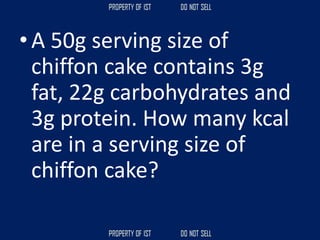 • A 50g serving size of
chiffon cake contains 3g
fat, 22g carbohydrates and
3g protein. How many kcal
are in a serving size of
chiffon cake?
 