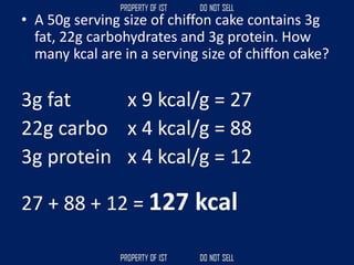 • A 50g serving size of chiffon cake contains 3g
fat, 22g carbohydrates and 3g protein. How
many kcal are in a serving size of chiffon cake?
3g fat x 9 kcal/g = 27
22g carbo x 4 kcal/g = 88
3g protein x 4 kcal/g = 12
27 + 88 + 12 = 127 kcal
 