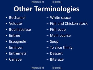 Other Terminologies
• Bechamel
• Velouté
• Bouillabaisse
• Entrée
• Espagnole
• Emincer
• Entremets
• Canape
− White sauce
− Fish and Chicken stock
− Fish soup
− Main course
− Soup
− To slice thinly
− Dessert
− Bite size
 