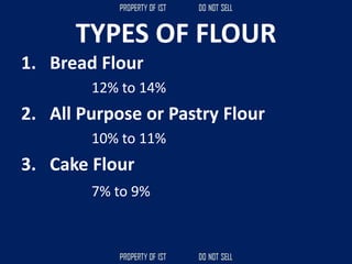 TYPES OF FLOUR
1. Bread Flour
12% to 14%
2. All Purpose or Pastry Flour
10% to 11%
3. Cake Flour
7% to 9%
 