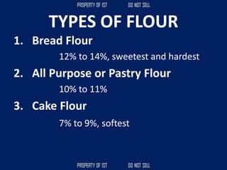 TYPES OF FLOUR
1. Bread Flour
12% to 14%, sweetest and hardest
2. All Purpose or Pastry Flour
10% to 11%
3. Cake Flour
7% to 9%, softest
 