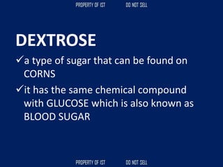 DEXTROSE
✓a type of sugar that can be found on
CORNS
✓it has the same chemical compound
with GLUCOSE which is also known as
BLOOD SUGAR
 