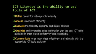 ICT Literacy is the ability to use
tools of ICT:
Define ones information problem clearly
Access information efficiently
Evaluate the reliability, authority, and bias of sources
Organize and synthesize ones information with the best ICT tools
available in order to use it effectively and responsibly
Communicate ones new ideas effectively and ethically with the
appropriate ICT tools available
 