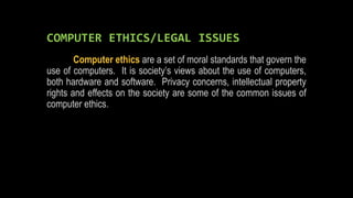 COMPUTER ETHICS/LEGAL ISSUES
Computer ethics are a set of moral standards that govern the
use of computers. It is society’s views about the use of computers,
both hardware and software. Privacy concerns, intellectual property
rights and effects on the society are some of the common issues of
computer ethics.
 