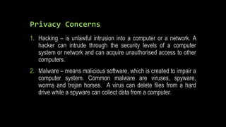 Privacy Concerns
1. Hacking – is unlawful intrusion into a computer or a network. A
hacker can intrude through the security levels of a computer
system or network and can acquire unauthorised access to other
computers.
2. Malware – means malicious software, which is created to impair a
computer system. Common malware are viruses, spyware,
worms and trojan horses. A virus can delete files from a hard
drive while a spyware can collect data from a computer.
 