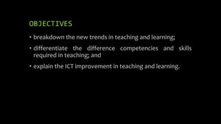 OBJECTIVES
• breakdown the new trends in teaching and learning;
• differentiate the difference competencies and skills
required in teaching; and
• explain the ICT improvement in teaching and learning.
 