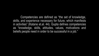 Competencies are defined as “the set of knowledge,
skills, and experience necessary for future, which manifests
in activities” (Katane et.al. 44). Gupta defines competencies
as “knowledge, skills, attitudes, values, motivations and
beliefs people need in order to be successful in a job.”
 