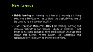 New trends
• Mobile learning (m ‐learning) as a form of e ‐learning is a rising
trend where the education has outgrown the physical constraints of
the classrooms and acquired mobility.
• Open Education Resources (OER ) are teaching, learning and
research materials in any medium – digital or otherwise – that
reside in the public domain or have been released under an open
license that permits no-cost access, use, adaptation and
redistribution by others with no or limited restrictions.
 