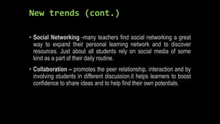 New trends (cont.)
• Social Networking -many teachers find social networking a great
way to expand their personal learning network and to discover
resources. Just about all students rely on social media of some
kind as a part of their daily routine.
• Collaboration – promotes the peer relationship, interaction and by
involving students in different discussion.it helps learners to boost
confidence to share ideas and to help find their own potentials.
 