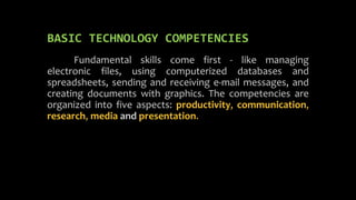BASIC TECHNOLOGY COMPETENCIES
Fundamental skills come first - like managing
electronic files, using computerized databases and
spreadsheets, sending and receiving e-mail messages, and
creating documents with graphics. The competencies are
organized into five aspects: productivity, communication,
research, media and presentation.
 