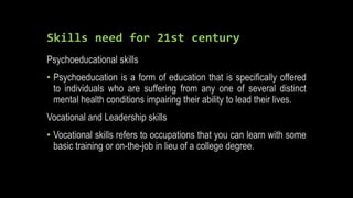 Skills need for 21st century
Psychoeducational skills
• Psychoeducation is a form of education that is specifically offered
to individuals who are suffering from any one of several distinct
mental health conditions impairing their ability to lead their lives.
Vocational and Leadership skills
• Vocational skills refers to occupations that you can learn with some
basic training or on-the-job in lieu of a college degree.
 