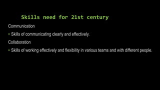 Skills need for 21st century
Communication
• Skills of communicating clearly and effectively.
Collaboration
• Skills of working effectively and flexibility in various teams and with different people.
 