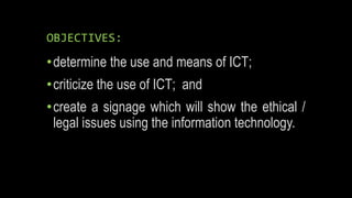 OBJECTIVES:
•determine the use and means of ICT;
•criticize the use of ICT; and
•create a signage which will show the ethical /
legal issues using the information technology.
 