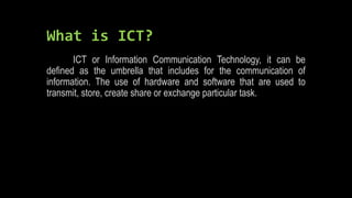 What is ICT?
ICT or Information Communication Technology, it can be
defined as the umbrella that includes for the communication of
information. The use of hardware and software that are used to
transmit, store, create share or exchange particular task.
 