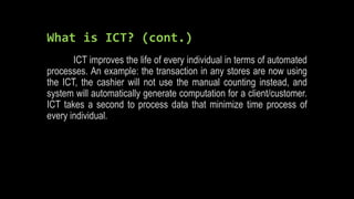 What is ICT? (cont.)
ICT improves the life of every individual in terms of automated
processes. An example: the transaction in any stores are now using
the ICT, the cashier will not use the manual counting instead, and
system will automatically generate computation for a client/customer.
ICT takes a second to process data that minimize time process of
every individual.
 