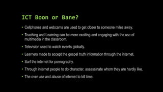 ICT Boon or Bane?
• Cellphones and webcams are used to get closer to someone miles away.
• Teaching and Learning can be more exciting and engaging with the use of
multimedia in the classroom.
• Television used to watch events globally.
• Learners made to accept the gospel truth information through the internet.
• Surf the internet for pornography.
• Through internet people to do character, assassinate whom they are hardly like.
• The over use and abuse of internet to kill time.
 