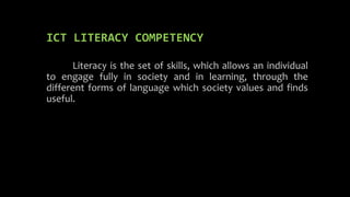ICT LITERACY COMPETENCY
Literacy is the set of skills, which allows an individual
to engage fully in society and in learning, through the
different forms of language which society values and finds
useful.
 