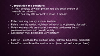 • Composition and Structure:
• Fish consists of water, protein, fats and small amount of
minerals andvitamins.
• Fish has very little connective tissue. It means:
1. Fish cooks very quickly, even at low heat.
2. Fish is naturally tender. High heat will result to toughening of protein.
3. Moist-heat methods are used not to create tenderness but to
preservemoistness and provide variety.
4. Cooked fish must be handled very carefully.
1. Fat Fish -- are those that are high in fat. (salmon, tuna, trout, mackerel)
2. Lean Fish – are those that are low in fat. (sole, cod, red snapper, bass)
 
