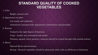 STANDARD QUALITY OF COOKED
VEGETABLES
1. Color
Bright, natural color
2. Appearance on plate
Cut neatly and uniformly
Attractively arranged with appropriate combinations and garnishes
3. Texture
Cooked to the right degree of doneness
Crisp – tender, not overcooked and mushy
Potatoes, squash, sweet potatoes, tomatoes should be cooked through with smooth texture
4. Flavor
Natural flavor and sweetness
Strong – flavored vegetables should be pleasantly mild, with no off flavors or bitterness
 