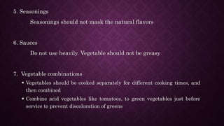 5. Seasonings
Seasonings should not mask the natural flavors
6. Sauces
Do not use heavily. Vegetable should not be greasy
7. Vegetable combinations
 Vegetables should be cooked separately for different cooking times, and
then combined
 Combine acid vegetables like tomatoes, to green vegetables just before
service to prevent discoloration of greens
 