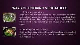 WAYS OF COOKING VEGETABLES
1. Boiling and steaming –
Vegetables are drained as soon as they are cooked and then
cool quickly under cold water to prevent overcooking from
the residual heat. They are reheated quickly by sautéing in
butter or other fat. Seasonings and sauces are added at this
stage.
2. Sautéing and Pan – Frying
Both methods may be used to complete cooking or precooked
or blanched vegetables. Also used for complete cooking of
raw vegetables.
 