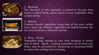3. Braising
The blanched or raw vegetable, is placed in the pan then
liquid is added (stock, water, wine) to cover vegetables, then
cooked slowly.
4. Baking
Cooking starchy vegetables using heat of the oven, rather
than range top. Starchy vegetables are baked because the
dry heat produces a desirable texture.
5. Deep – frying
Vegetables large enough to coat with breading or batter
may be fried. Quick – cooking vegetables can be fried raw.
Some, may be precooked by simmering or steaming briefly
to reduce the cooking time in frying.
 