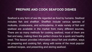 PREPARE AND COOK SEAFOOD DISHES
Seafood is any form of sea life regarded as food by humans. Seafood
includes fish and shellfish. Shellfish include various species of
mollusks, crustaceans, and echinoderms. A wide variety of fish and
seafood are available in the market from many different sources.
There are so many methods for cooking seafood, most of them are
fast and easy, making them the perfect choice for a quick and healthy
meal. This lesson provides information about fish and shellfish, ways
on preparing and cooking fish, along with some of the most popular
seafood recipes, and presenting and storing seafood.
 