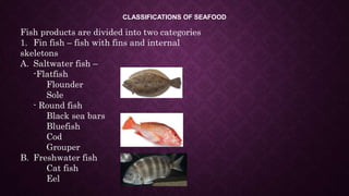 CLASSIFICATIONS OF SEAFOOD
Fish products are divided into two categories
1. Fin fish – fish with fins and internal
skeletons
A. Saltwater fish –
-Flatfish
Flounder
Sole
- Round fish
Black sea bars
Bluefish
Cod
Grouper
B. Freshwater fish
Cat fish
Eel
 