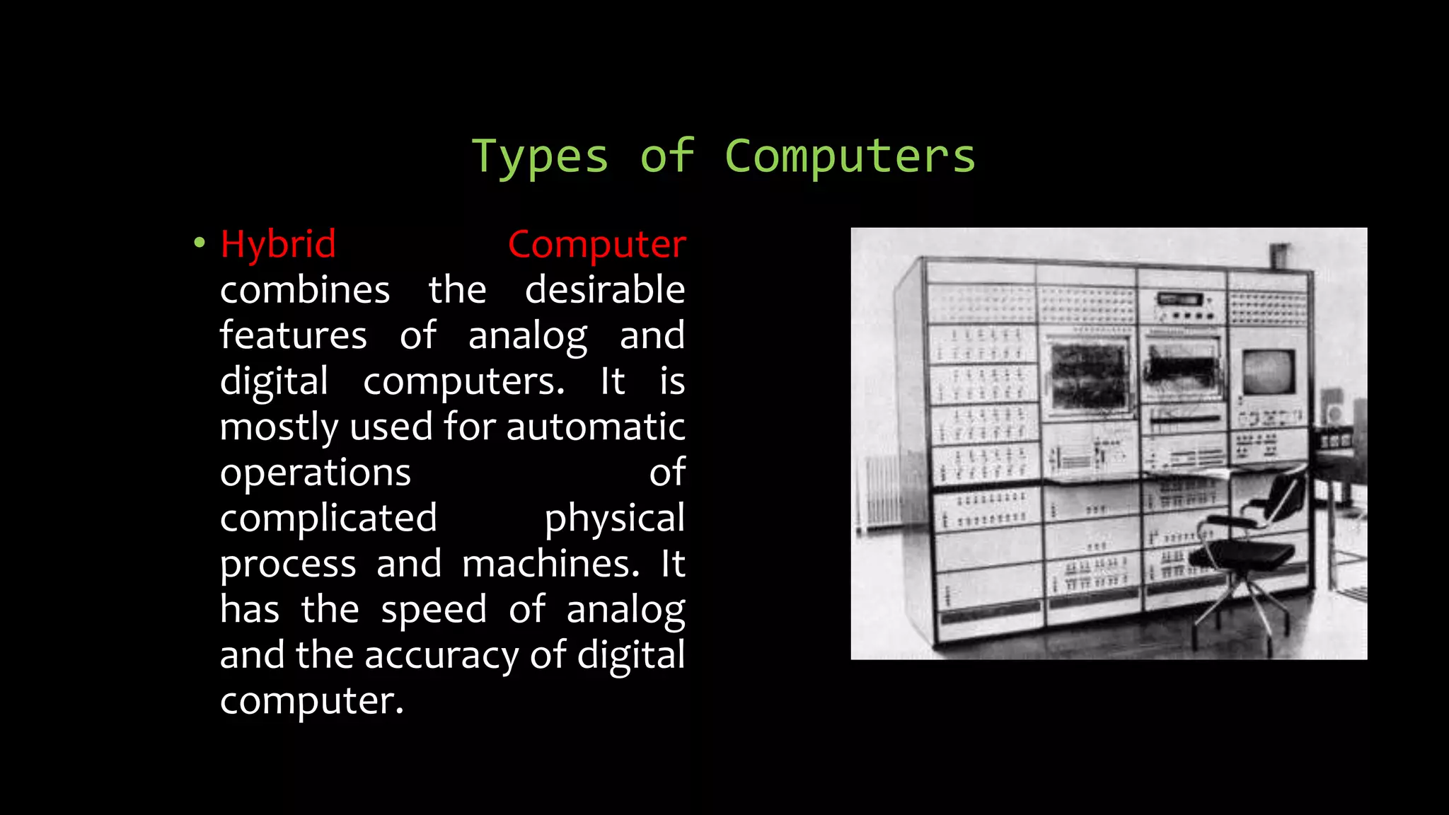 Types of Computers
• Hybrid Computer
combines the desirable
features of analog and
digital computers. It is
mostly used for automatic
operations of
complicated physical
process and machines. It
has the speed of analog
and the accuracy of digital
computer.
 
