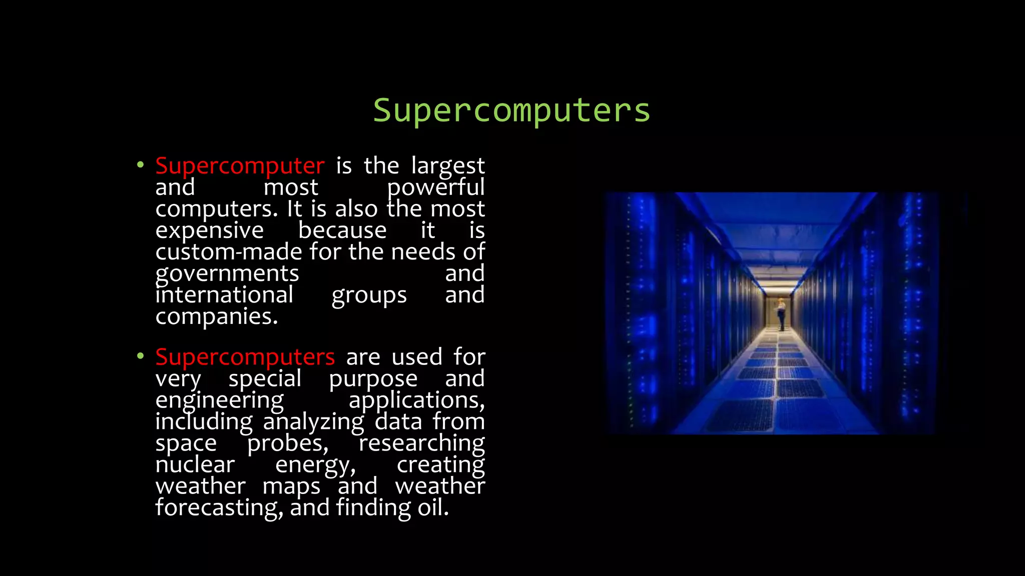 Supercomputers
• Supercomputer is the largest
and most powerful
computers. It is also the most
expensive because it is
custom-made for the needs of
governments and
international groups and
companies.
• Supercomputers are used for
very special purpose and
engineering applications,
including analyzing data from
space probes, researching
nuclear energy, creating
weather maps and weather
forecasting, and finding oil.
 