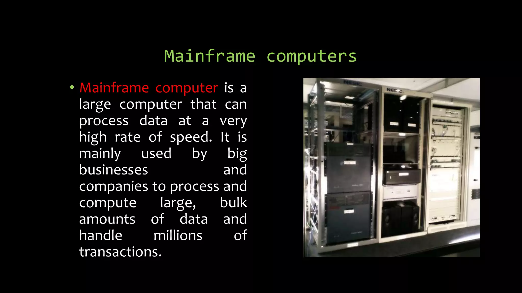 Mainframe computers
• Mainframe computer is a
large computer that can
process data at a very
high rate of speed. It is
mainly used by big
businesses and
companies to process and
compute large, bulk
amounts of data and
handle millions of
transactions.
 