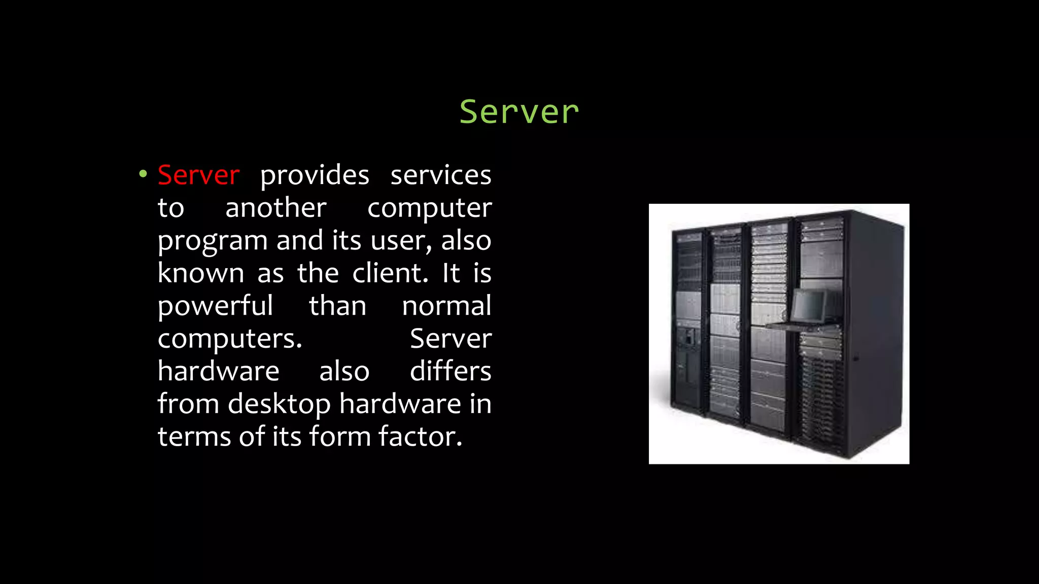 Server
• Server provides services
to another computer
program and its user, also
known as the client. It is
powerful than normal
computers. Server
hardware also differs
from desktop hardware in
terms of its form factor.
 