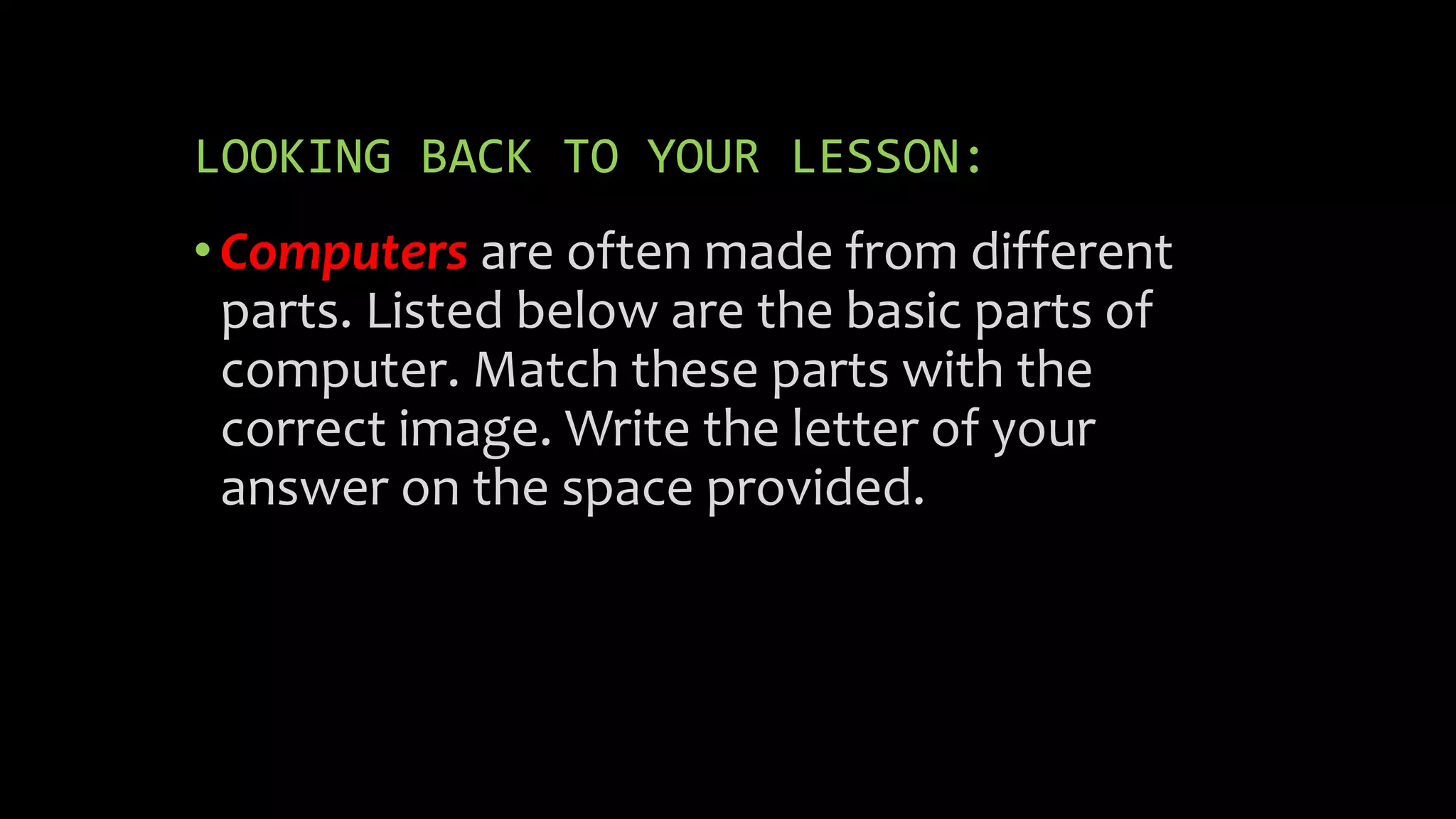 LOOKING BACK TO YOUR LESSON:
•Computers are often made from different
parts. Listed below are the basic parts of
computer. Match these parts with the
correct image. Write the letter of your
answer on the space provided.
 
