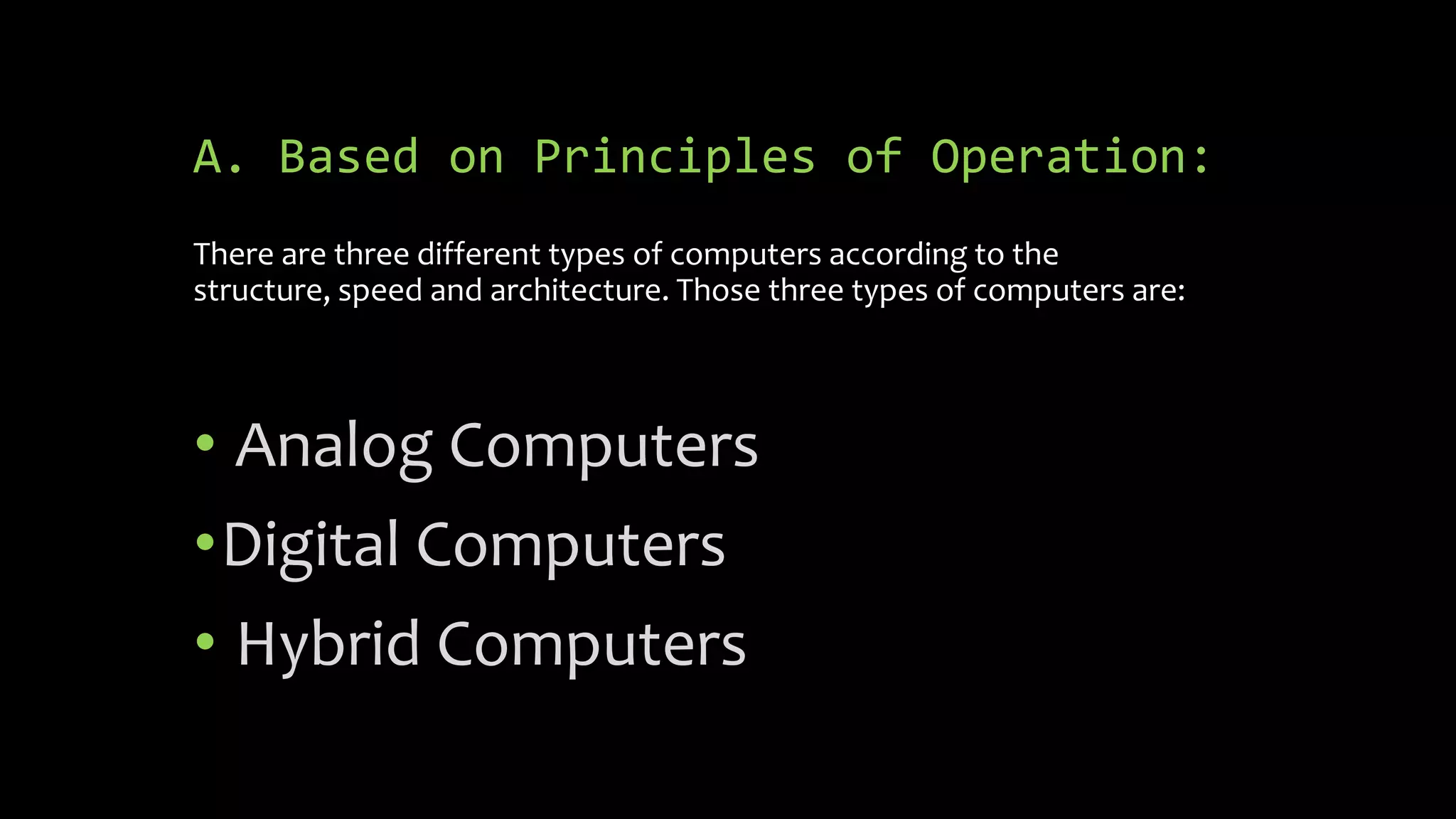 A. Based on Principles of Operation:
There are three different types of computers according to the
structure, speed and architecture. Those three types of computers are:
• Analog Computers
•Digital Computers
• Hybrid Computers
 