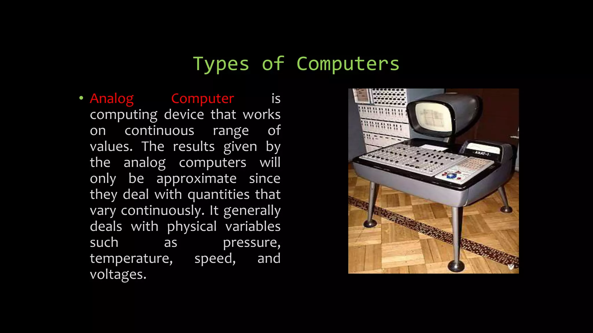 Types of Computers
• Analog Computer is
computing device that works
on continuous range of
values. The results given by
the analog computers will
only be approximate since
they deal with quantities that
vary continuously. It generally
deals with physical variables
such as pressure,
temperature, speed, and
voltages.
 