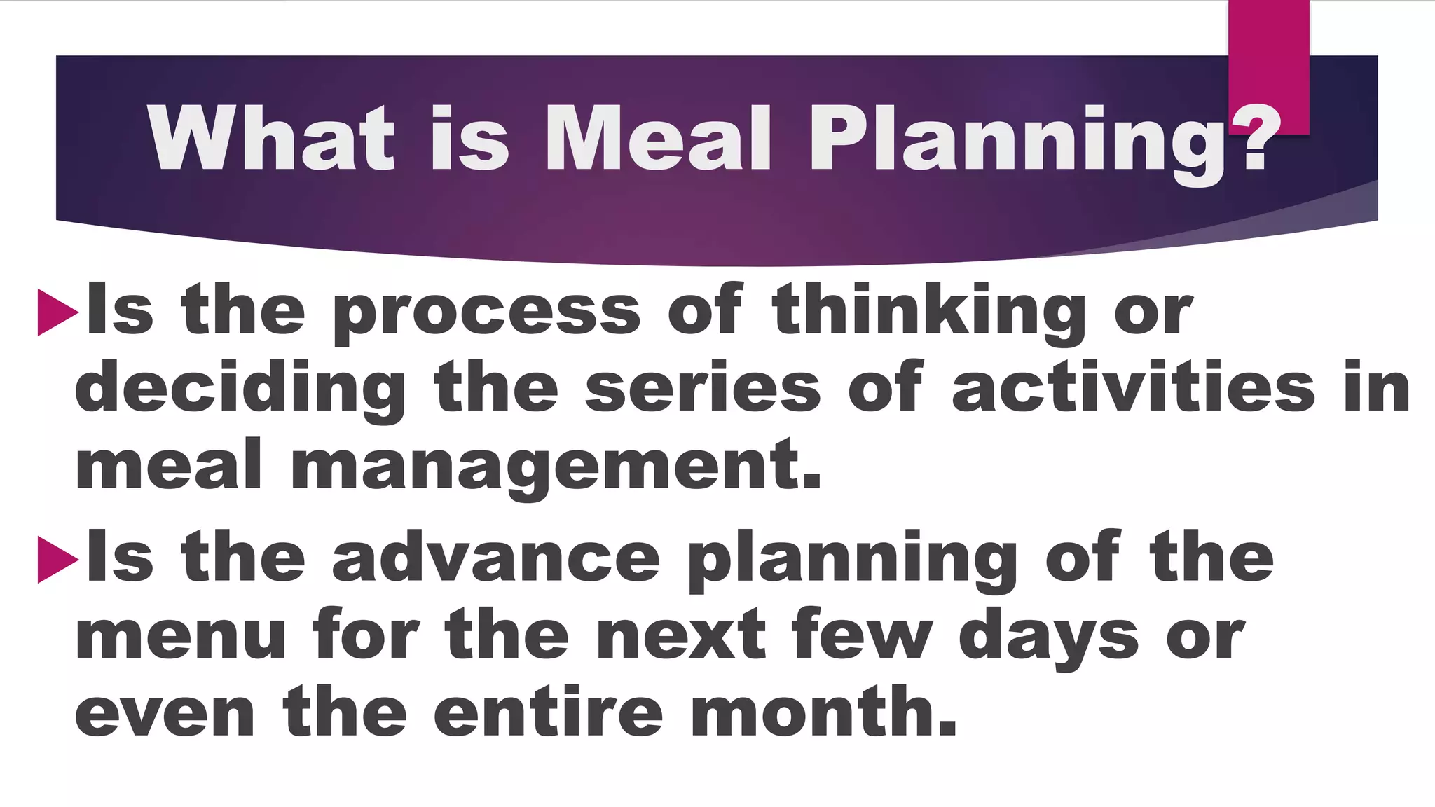 What is Meal Planning?
Is the process of thinking or
deciding the series of activities in
meal management.
Is the advance planning of the
menu for the next few days or
even the entire month.