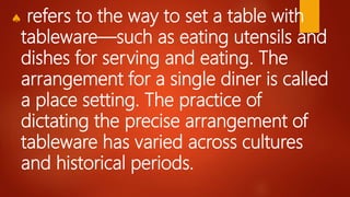  refers to the way to set a table with
tableware—such as eating utensils and
dishes for serving and eating. The
arrangement for a single diner is called
a place setting. The practice of
dictating the precise arrangement of
tableware has varied across cultures
and historical periods.
 