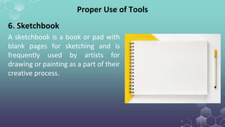 A sketchbook is a book or pad with
blank pages for sketching and is
frequently used by artists for
drawing or painting as a part of their
creative process.
Proper Use of Tools
6. Sketchbook
 