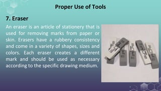 Proper Use of Tools
7. Eraser
An eraser is an article of stationery that is
used for removing marks from paper or
skin. Erasers have a rubbery consistency
and come in a variety of shapes, sizes and
colors. Each eraser creates a different
mark and should be used as necessary
according to the specific drawing medium.
 
