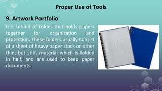 Proper Use of Tools
9. Artwork Portfolio
It is a kind of folder that holds papers
together for organization and
protection. These folders usually consist
of a sheet of heavy paper stock or other
thin, but stiff, material which is folded
in half, and are used to keep paper
documents.
 