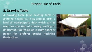 A drawing table (also drafting table or
architect's table) is, in its antique form, a
kind of multipurpose desk which can be
used for any kind of drawing, writing or
impromptu sketching on a large sheet of
paper for drafting precise technical
illustrations.
Proper Use of Tools
3. Drawing Table
 
