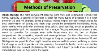 Methods of Preservation
Indoor Storage: The most convenient place to store fruits and vegetables is inside the
home. Typically, a second refrigerator is ideal for many types of product if it is kept
between 32 and 40 degrees. Some products require higher storage temperatures for
best preservation of quality and each crop should be considered individually. Many
older homes were built with unheated root cellars, cool pantries, enclosed porches or
sheds specially built for vegetable or fruit storage. Today’s modern basement is too
warm to consider for storage, even with those crops that do best at higher
temperatures like pumpkins, squash and sweet-potatoes. On the other hand, some
areas can be modified for vegetable storage as long as temperatures between 32 and
60 degrees are possible. One might consider window wells insulated with hay or straw
for storage of root crops like carrots, parsnips, horseradish, beets, turnips and winter
radishes. Outside stairwells to basements can be used if space permits some insulation
materials like bales of hay to line the space.
 